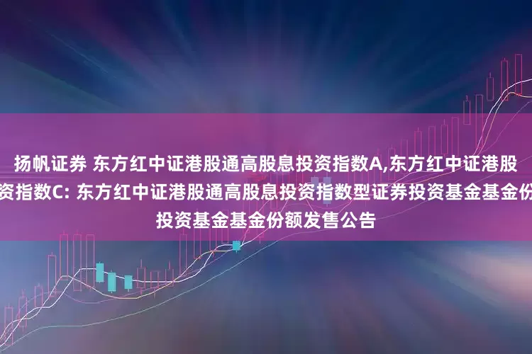 扬帆证券 东方红中证港股通高股息投资指数A,东方红中证港股通高股息投资指数C: 东方红中证港股通高股息投资指数型证券投资基金基金份额发售公告