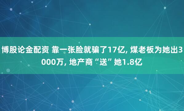 博股论金配资 靠一张脸就骗了17亿, 煤老板为她出3000万, 地产商“送”她1.8亿