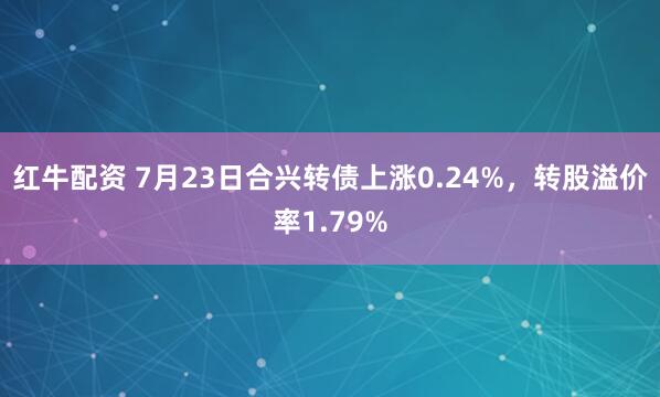 红牛配资 7月23日合兴转债上涨0.24%，转股溢价率1.79%