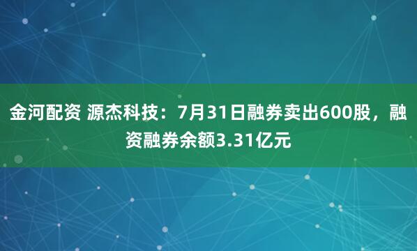 金河配资 源杰科技：7月31日融券卖出600股，融资融券余额3.31亿元