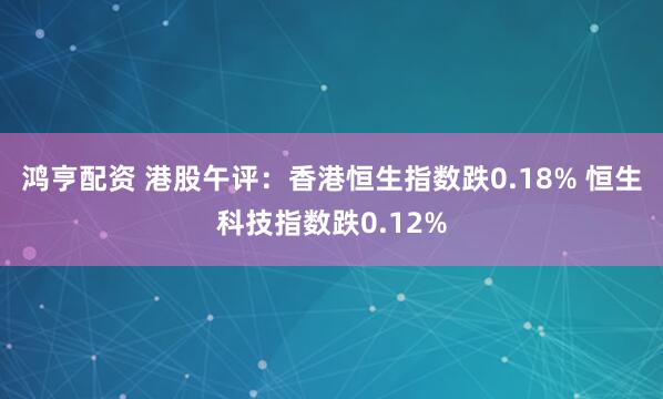 鸿亨配资 港股午评：香港恒生指数跌0.18% 恒生科技指数跌0.12%