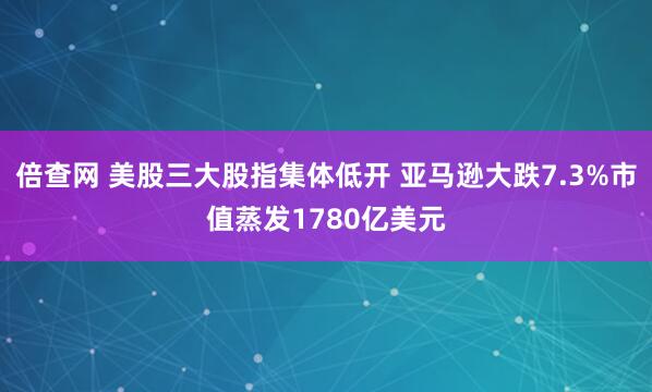倍查网 美股三大股指集体低开 亚马逊大跌7.3%市值蒸发1780亿美元