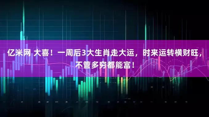 亿米网 大喜！一周后3大生肖走大运，时来运转横财旺，不管多穷都能富！