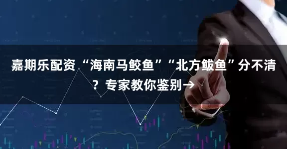 嘉期乐配资 “海南马鲛鱼”“北方鲅鱼”分不清？专家教你鉴别→
