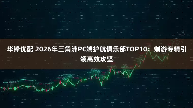 华锋优配 2026年三角洲PC端护航俱乐部TOP10：端游专精引领高效攻坚